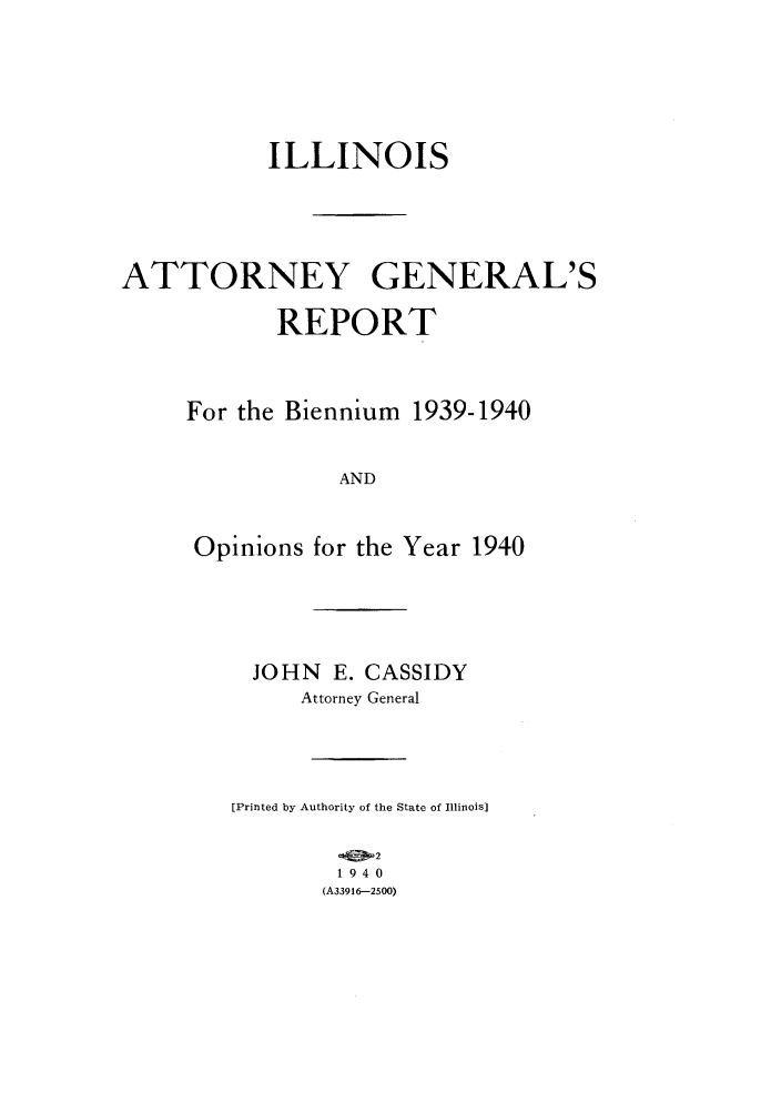 handle is hein.sag/sagil0063 and id is 1 raw text is: ILLINOISATTORNEY GENERAL'SREPORTFor the Biennium 1939-1940ANDOpinions for the Year 1940JOHN E. CASSIDYAttorney General[Printed by Authority of the State of Illinois]21940(A339i6--2500)