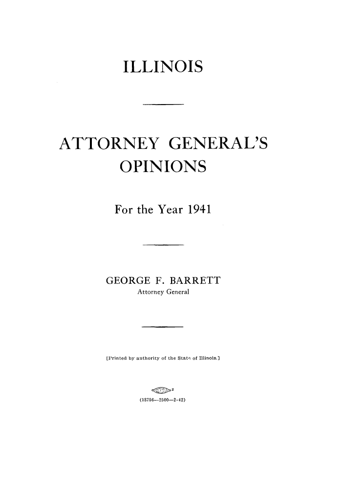 handle is hein.sag/sagil0064 and id is 1 raw text is: ILLINOISATTORNEY GENERAL'SOPINIONSFor the Year 1941GEORGE F. BARRETTAttorney General[Printed by authority of the Stat-. of Illinois.](1S756-2500-2-42)