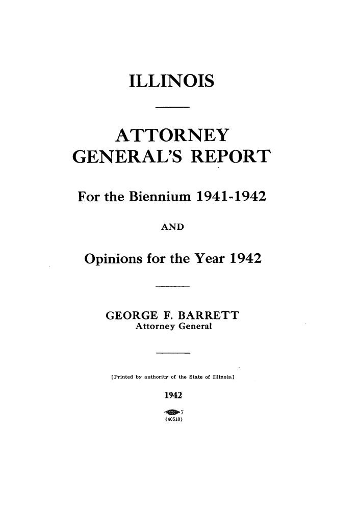 handle is hein.sag/sagil0065 and id is 1 raw text is: ILLINOISATTORNEYGENERAL'S REPORTFor the Biennium 1941-1942ANDOpinions for the Year 1942GEORGE F. BARRETTAttorney General[Printed by authority of the State of Illinois.]1942(40510)