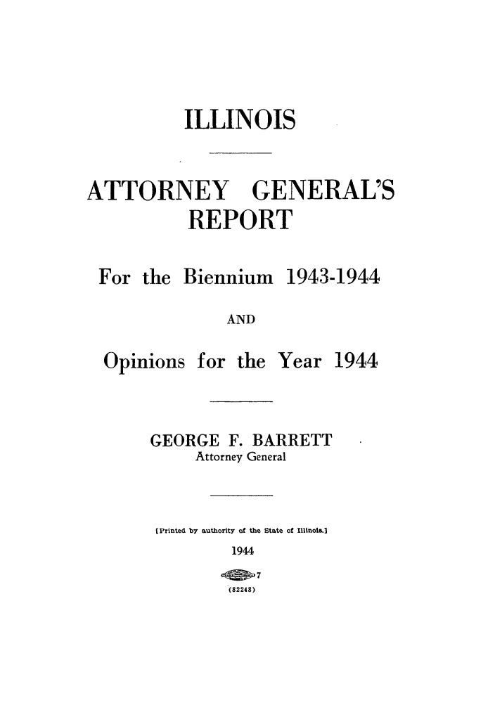 handle is hein.sag/sagil0067 and id is 1 raw text is: ILLINOISATTORNEYGENERAL'SREPORTFor theBiennium1943-1944ANDOpinions for theYear 1944GEORGE F. BARRETTAttorney General[Printed by authority of the State of IllinoIs.]1944(27(82248)