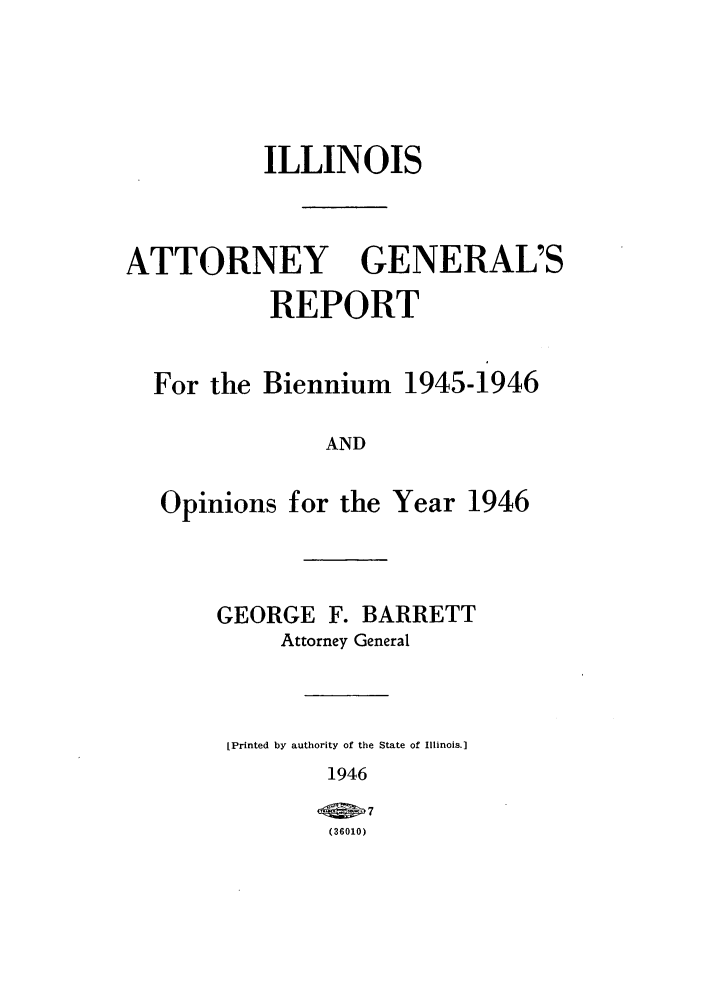 handle is hein.sag/sagil0069 and id is 1 raw text is: ILLINOISATTORNEYGENERAL'SREPORTFor the Biennium 1945-1946ANDOpinions for the Year 1946GEORGE F. BARRETTAttorney General[Printed by authority of the State of Illinois.]1946(6   7(36010)