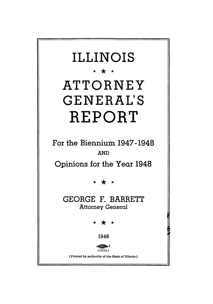 handle is hein.sag/sagil0071 and id is 1 raw text is: ILLINOISATTORNEYGENERAL'SREPORTFor the Biennium 1947-1948ANDOpinions for the Year 1948GEORGE F. BARRETTAttorney General1948(70161)[Printed by authority of the State of Illinois.]