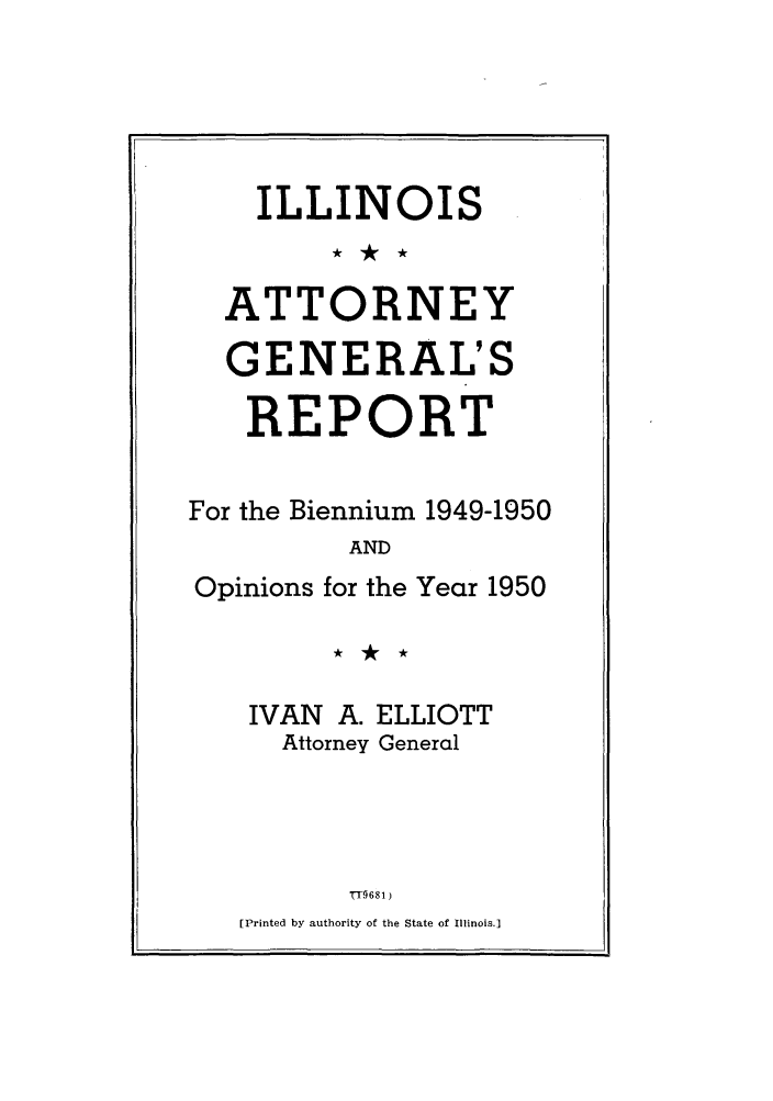 handle is hein.sag/sagil0073 and id is 1 raw text is: ILLINOISATTORNEYGENERAL'SREPORTFor the Biennium 1949-1950ANDOpinions for the Year 1950IVAN A. ELLIOTTAttorney Generalrr9681 )[Printed by authority of the State of Illinois.]