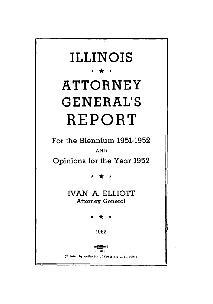 handle is hein.sag/sagil0075 and id is 1 raw text is: ILLINOISATTORNEYGENERAL'SREPORTFor the Biennium 1951-1952ANDOpinions for the Year 1952IVAN A. ELLIOTTAttorney General1952(59835)[Printed by authority of the State of Illinois.].i
