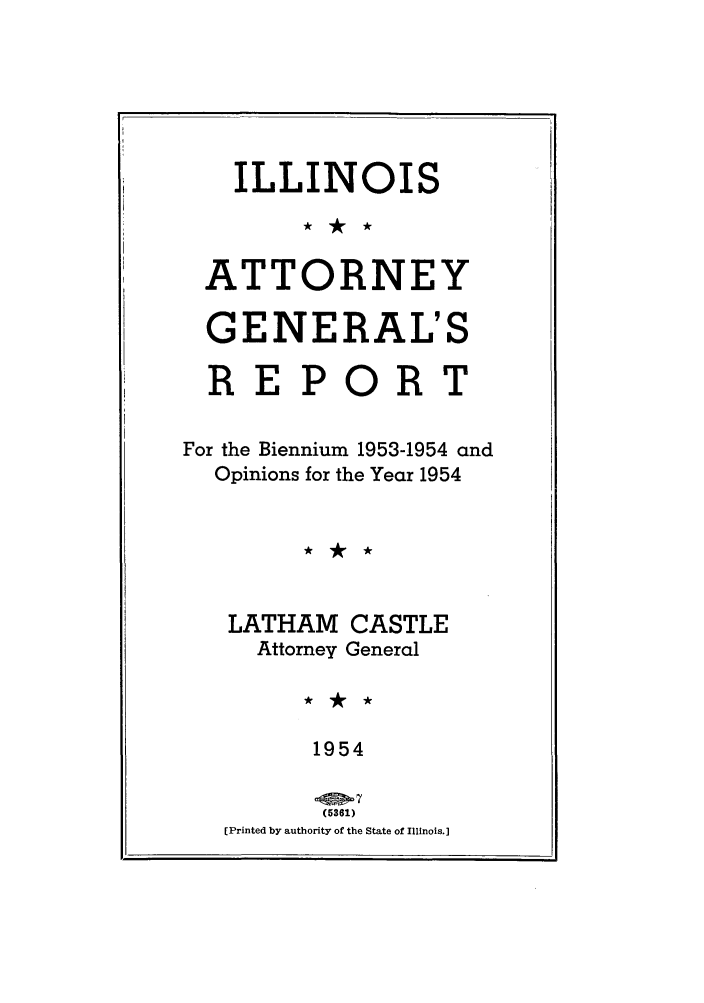 handle is hein.sag/sagil0077 and id is 1 raw text is: ILLINOISATTORNEYGENERAL'SREPORTFor the Biennium 1953-1954 andOpinions for the Year 1954LATHAM CASTLEAttorney General1954(5361)(Printed by authority of the State of Illinois.]