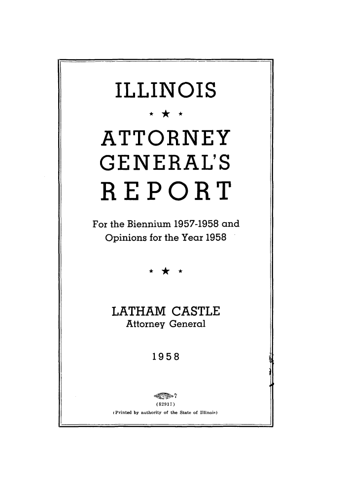 handle is hein.sag/sagil0081 and id is 1 raw text is: ILLINOISATTORNEYGENERAL'SREPORTFor the Biennium 1957-1958 andOpinions for the Year 1958LATHAM CASTLEAttorney General1958(82917)(Printed by authority of the State of Illinois)