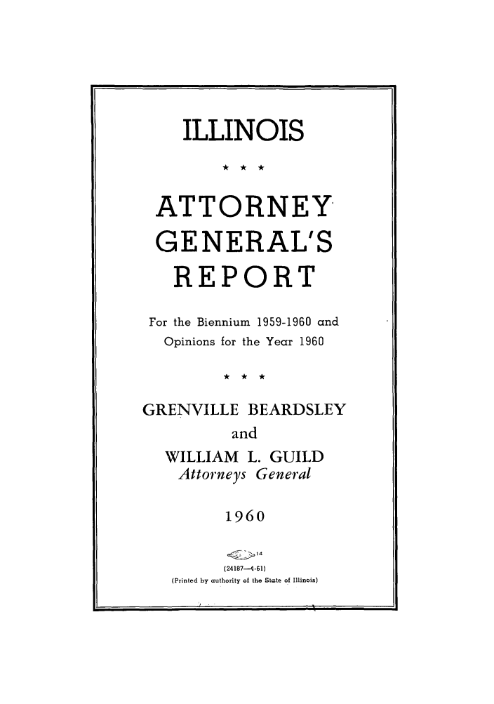 handle is hein.sag/sagil0083 and id is 1 raw text is: ILLINOISATTORNEYGENERAL'SREPORTFor the Biennium 1959-1960 andOpinions for the Year 1960GRENVILLE BEARDSLEYandWILLIAM L. GUILDAttorneys General1960(24187-4-61)(Printed by authority of the State of Illinois)it