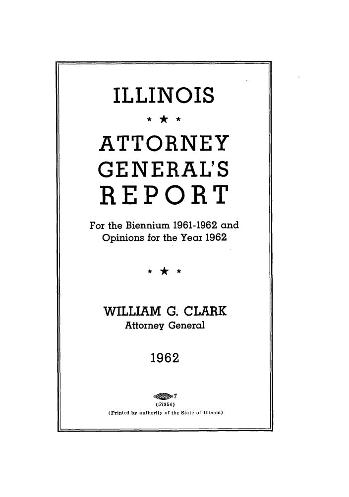 handle is hein.sag/sagil0085 and id is 1 raw text is: ILLINOISATTORNEYGENERAL'SREPORTFor the Biennium 1961-1962 andOpinions for the Year 1962WILLIAM G. CLARKAttorney General1962(57954)(Printed by authority of the State of Illinois)