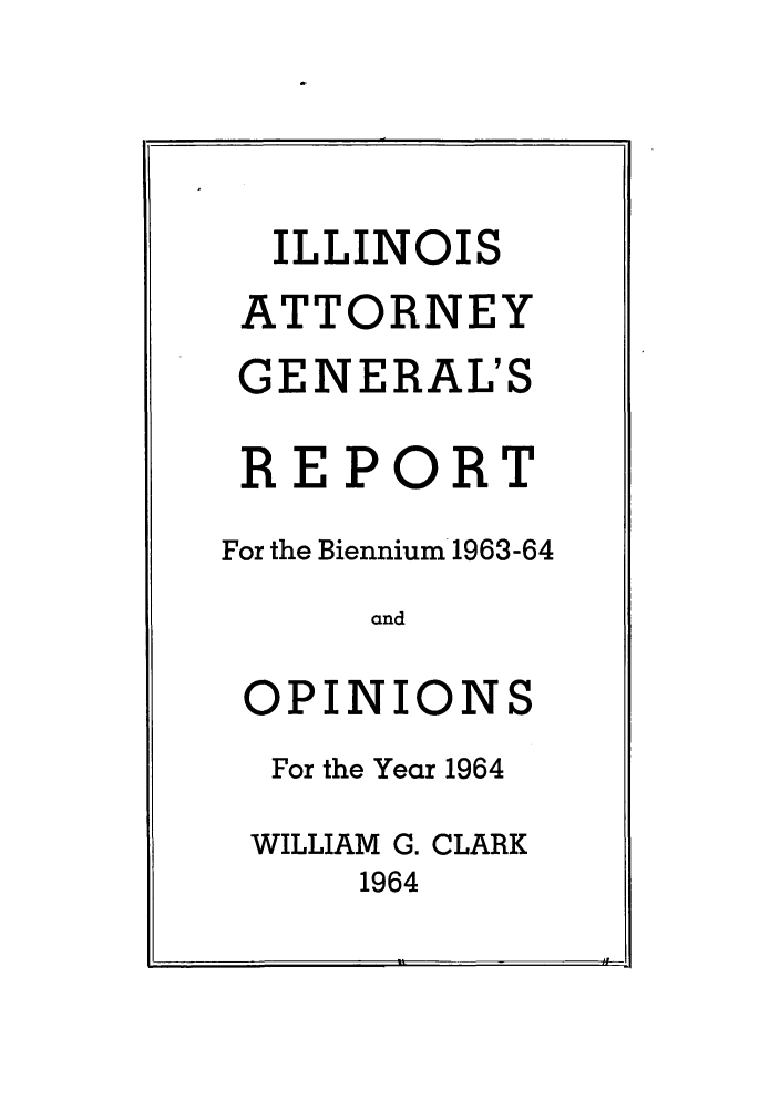 handle is hein.sag/sagil0087 and id is 1 raw text is: ILLINOISATTORNEYGENERAL'SREPORTFor the Biennium 1963-64andOPINIONSFor the Year 1964WILLIAM G. CLARK1964