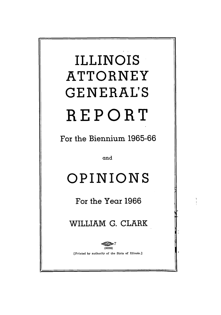 handle is hein.sag/sagil0089 and id is 1 raw text is: ILLINOISATTORNEYGENERAL'SREPORTFor the Biennium 1965-66andOPINIONSFor the Year 1966WILLIAM G. CLARK(30299) b[Printed by authority of the State of Illinois.]
