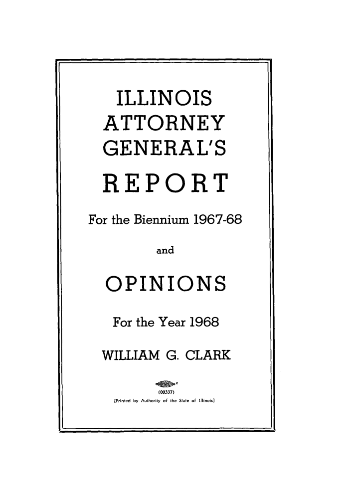handle is hein.sag/sagil0090 and id is 1 raw text is: ILLINOISATTORNEYGENERAL'SREPORTFor the Biennium 1967-68andOPINIONSFor the Year 1968WILLIAM G. CLARK(00337)[Printed by Authority of the State of Illinois]