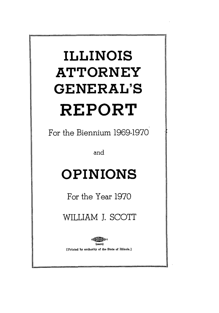 handle is hein.sag/sagil0092 and id is 1 raw text is: ILLINOISATTORNEYGENERAL'SREPORTFor the Biennium 1969-1970andOPINIONSFor the Year 1970WILLIAM J. SCOTT[Printed by authority of the State of Illinois.]