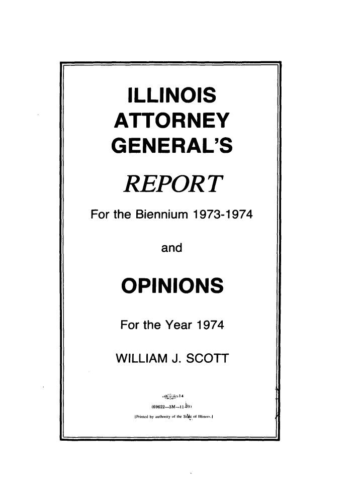 handle is hein.sag/sagil0096 and id is 1 raw text is: ILLINOISATTORNEYGENERAL'SREPORTFor the Biennium 1973-1974andOPINIONSFor the Year 1974WILLIAM J. SCOTT~  -14(69622-3M-11i-MPrinled by authority of the SI'e of Illinois.1