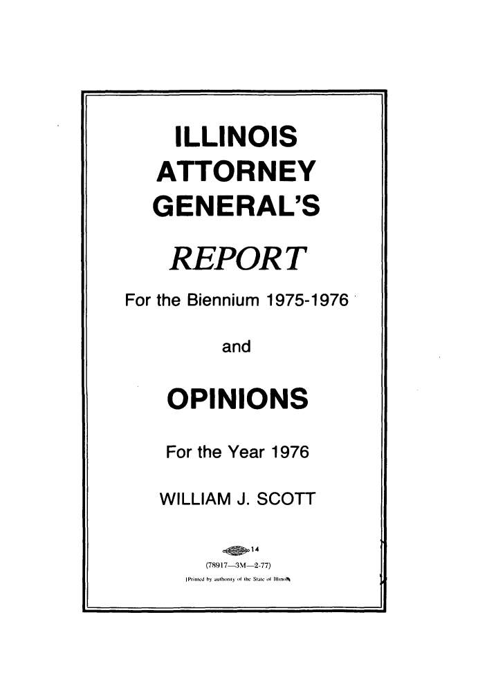 handle is hein.sag/sagil0098 and id is 1 raw text is: ILLINOISATTORNEYGENERAL'SREPORTFor the Biennium 1975-1976'andOPINIONSFor the Year 1976WILLIAM J. SCOTT(78917-3M -2 -77)I Printed by authorly  if the StaIieof Ihno~l