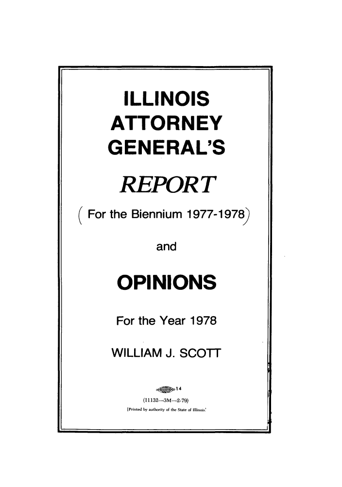 handle is hein.sag/sagil0100 and id is 1 raw text is: ILLINOISATTORNEYGENERAL'SREPOR T( For the Biennium 1977-1978)andOPINIONSFor the Year 1978WILLIAM J. SCOTT(I 1132-3M-2-79)[Printed by authority of the State of Illinois'