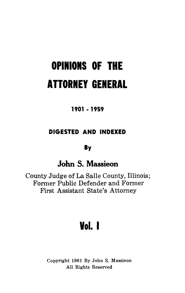 handle is hein.sag/sagil0102 and id is 1 raw text is: OPINIONS OF THEATTORNEY GENERAL1901 - 1959DIGESTED AND INDEXEDByJohn S. MassieonCounty Judge of La Salle County, Illinois;Former Public Defender and FormerFirst Assistant State's AttorneyVol. ICopyright 1961 By John S. MassieonAll Rights Reserved