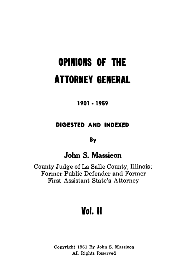 handle is hein.sag/sagil0103 and id is 1 raw text is: OPINIONS OF THEATTORNEY GENERAL1901 - 1959DIGESTED AND INDEXEDByJohn S. MassieonCounty Judge of La Salle County, Illinois;Former Public Defender and FormerFirst Assistant State's AttorneyVol. IICopyright 1961 By John S. MassieonAll Rights Reserved
