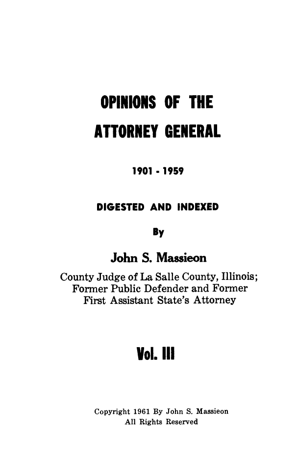handle is hein.sag/sagil0104 and id is 1 raw text is: OPINIONS OF THEATTORNEY GENERAL1901 - 1959DIGESTED AND INDEXEDByJohn S. MassieonCounty Judge of La Salle County, Illinois;Former Public Defender and FormerFirst Assistant State's AttorneyVol. IIICopyright 1961 By John S. MassieonAll Rights Reserved