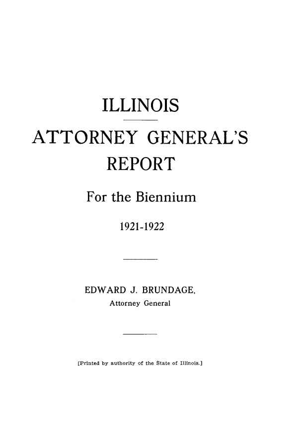handle is hein.sag/sagil0105 and id is 1 raw text is: ILLINOISATTORNEY GENERAL'SREPORTFor the Biennium1921-1922EDWARD J. BRUNDAGE,Attorney General[Printed by authority of the State of Illinois.]