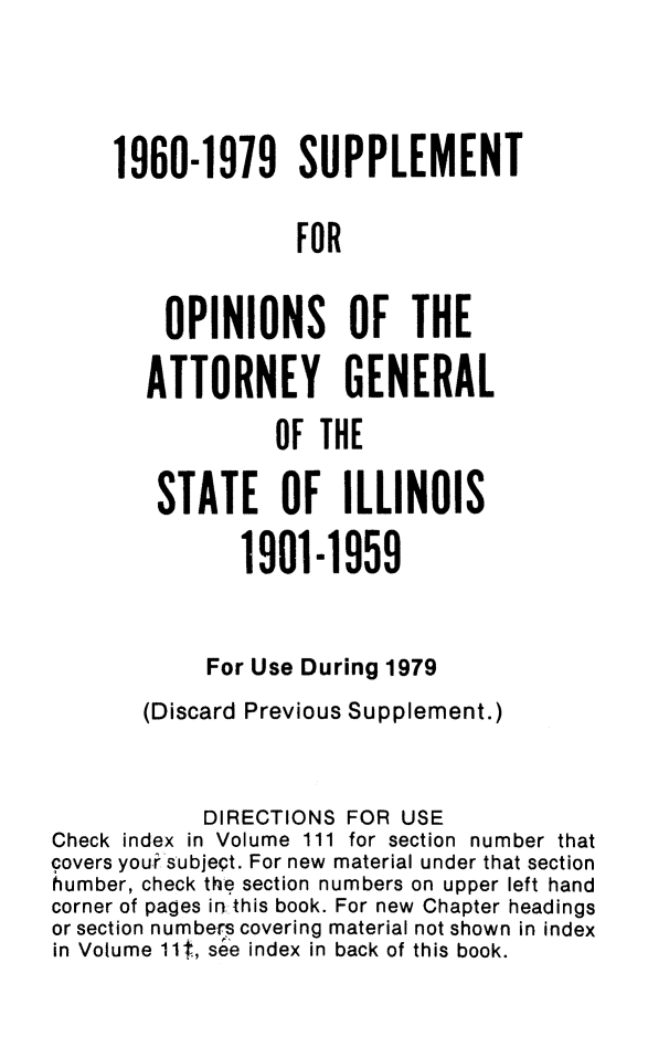 handle is hein.sag/sagil0108 and id is 1 raw text is: 1960-1979 SUPPLEMENTFOROPINIONS OF THEATTORNEY GENERALOF THESTATE OF ILLINOIS1901-1959For Use During 1979(Discard Previous Supplement.)DIRECTIONS FOR USECheck index in Volume 111 for section number thatcovers your subject. For new material under that sectionVumber, check the section numbers on upper left handcorner of pages irthis book. For new Chapter headingsor section numbers covering material not shown in indexin Volume 11t, s~e index in back of this book.