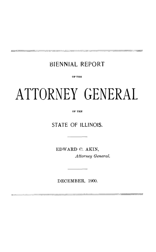 handle is hein.sag/sagil0111 and id is 1 raw text is: BIENNIAL REPORTOF THEATTORNEY GENERALOF THESTATE OF ILLINOIS.EDWARD C. AKIN,Attorney General.DECEMBER, 1900.