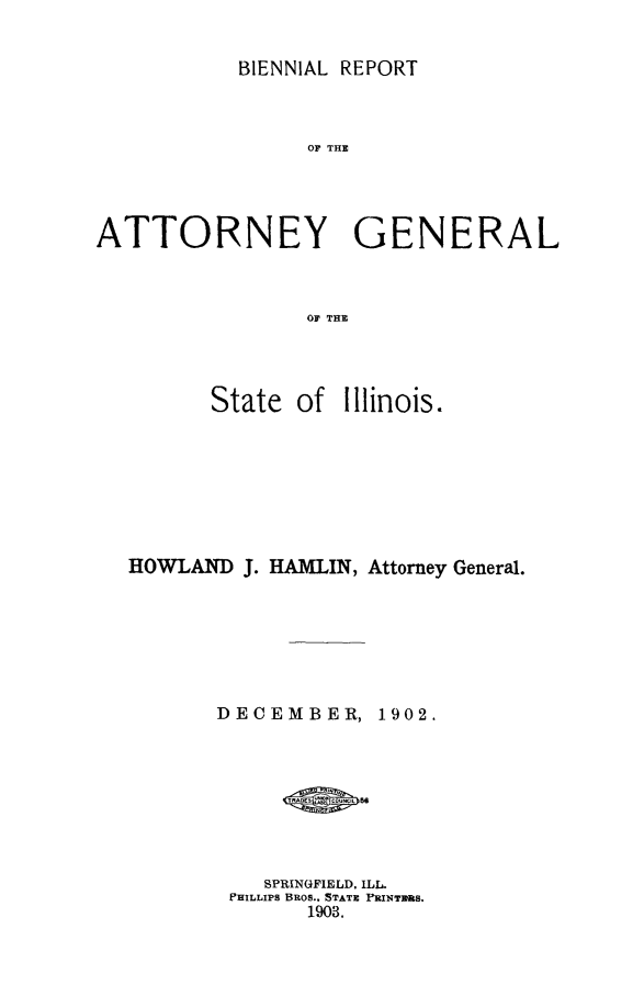 handle is hein.sag/sagil0112 and id is 1 raw text is: BIENNIAL REPORTOF THEATTORNEY GENERALOF THEState ofIllinois.HOWLAND J. HAMLIN, Attorney General.DECEMBER,1902.SPRINGFIELD. ILLPHILLIPS BROS.. STATE FRINTRUS.1903.