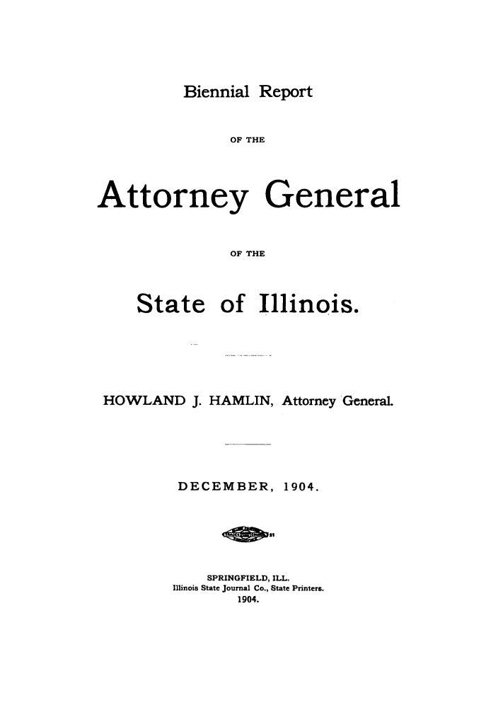 handle is hein.sag/sagil0113 and id is 1 raw text is: Biennial ReportOF THEAttorney GeneralOF THEStateof Illinois.HOWLAND J. HAMLIN, Attorney General.DECEMBER,1904.SPRINGFIELD, ILL.Illinois State Journal Co., State Printers.1904.