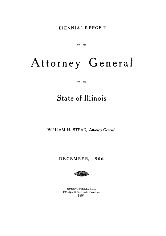 handle is hein.sag/sagil0114 and id is 1 raw text is: BIENNIAL REPORTOF THEAttorneyGeneralOF THEState of IllinoisWILLIAM H. STEAD, Attorney General.DECEMBER, 1906.SPRINGFIELD, ILL.Phillips Bros., State Printers.1906.