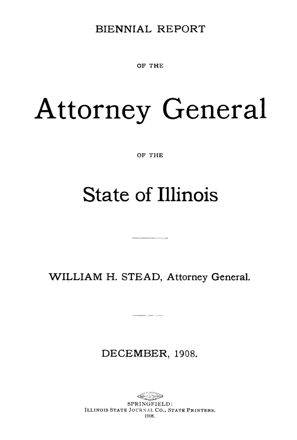 handle is hein.sag/sagil0115 and id is 1 raw text is: BIENNIAL REPORTOF THEAttorney GeneralOF THEState of IllinoisWILLIAM H. STEAD, Attorney General.DECEMBER, 1908.SPRINGFIELD:ILLINOIS STATE JOURNAL CO., STATE PRINTERS.1908.