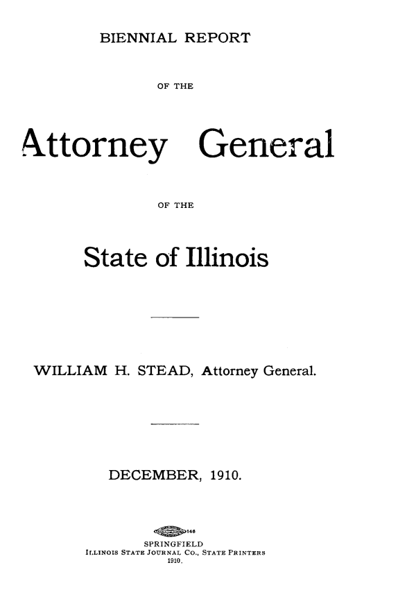handle is hein.sag/sagil0116 and id is 1 raw text is: BIENNIAL REPORTOF THEA ttorneyGeneralOF THEState of IllinoisWILLIAM H. STEAD, Attorney General.DECEMBER,1910.SPRINGFIELDILLINOIS STATE JOURNAL Co., STATE PRINTERS1910.