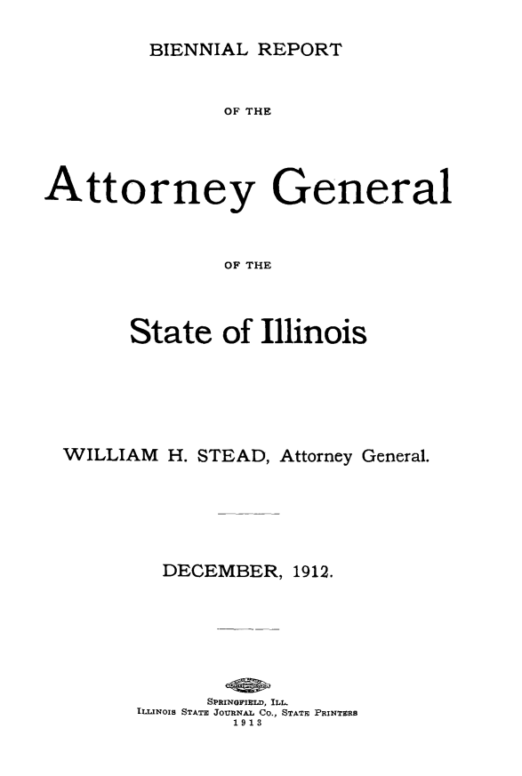 handle is hein.sag/sagil0117 and id is 1 raw text is: BIENNIAL REPORTOF THEAttorney GeneralOF THEState of IllinoisWILLIAM H. STEAD, Attorney General.DECEMBER, 1912.SPRINGPIELD, ILL.ILLINOIS STATE JOURNAL Co., STATE PRINTERS1913