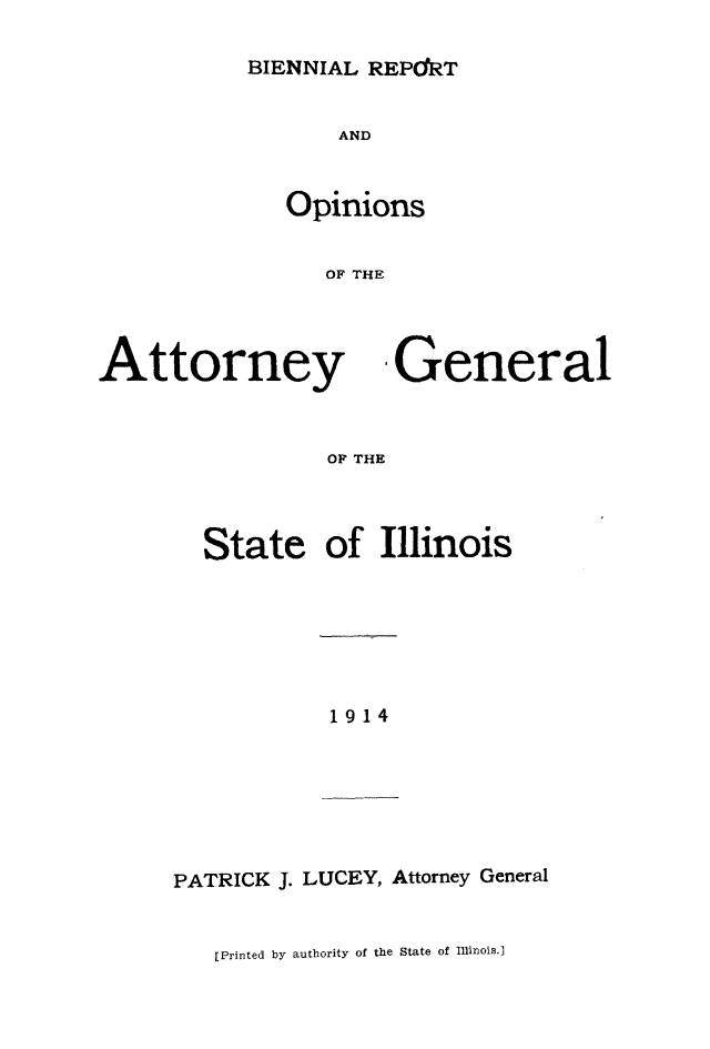 handle is hein.sag/sagil0119 and id is 1 raw text is: BIENNIAL REPdRTANDOpinionsOF THEAttorneyOF THIState-Generalof Illinois1914PATRICK J. LUCEY, Attorney General[Printed by authority of the State of Ilinois.1