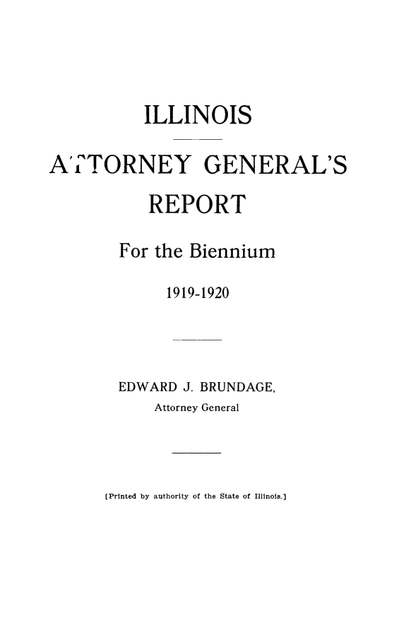 handle is hein.sag/sagil0123 and id is 1 raw text is: ILLINOISATTORNEY GENERAL'SREPORTFor the Biennium1919-1920EDWARD J. BRUNDAGE,Attorney General[Printed by authority of the State of Illinois.)