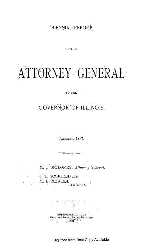 handle is hein.sag/sagil0124 and id is 1 raw text is: BIENNIAL:REPORi\OF THEATTORNEY GENERALTO THEGOVERNOR'OF-ILLINOIS.JANUARY, 1897.M, T. MOLONEY. Altorney Geteral.J. T. SCOFIELD AND.M. L. NEWELL,S   .       Assistants.SPRINGFIELD, ILL.:- PHILLIPs BRos.. STATE PRINTERS..   . .1897.Digitized from Best Copy Available