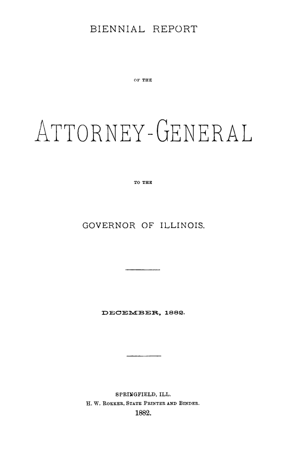 handle is hein.sag/sagil0125 and id is 1 raw text is: BIENNIAL REPORTOF THEATTORNEY-GENERALTO THEGOVERNOR OF ILLINOIS.3D E; C  Ei I  - TBE , 1882.SPRINGFIELD, ILL.H. W. ROKKER, STATE PRINTER AND BINDER.1882.