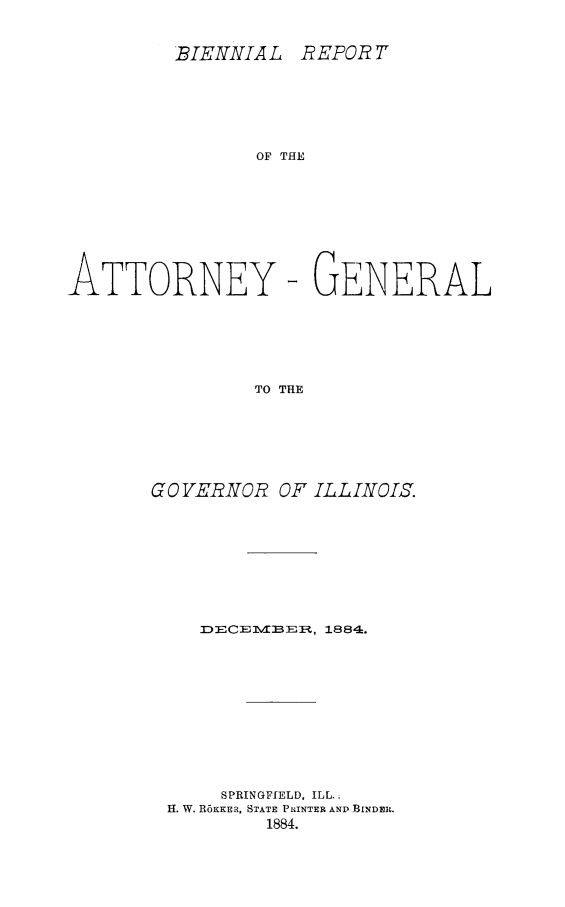 handle is hein.sag/sagil0126 and id is 1 raw text is: BIENNIAL REPOR TOF THEATTORNEY- GENERALTO THEGO VERNOR OF ILLINOL5.D3ECE M3B EI-, 1884.SPRINGFIELD, ILL.;H. W. R6KKERa, STATE PRINTER ANP BINDER.1884.
