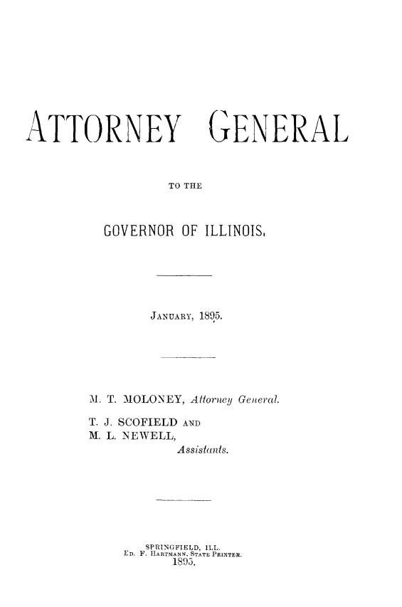 handle is hein.sag/sagil0127 and id is 1 raw text is: ATTORNEYGENERALTO THEGOVERNOR OF ILLINOIS,JANUARY, 1895.1Al. T. MOLONEY, Allorney General.T. J. SCOFIELD ANDM. L. NEWELL,Assistants.SPRINGFIELD, ILL.ED. F. IIARTMANN, STATE PRLNTER.1893.