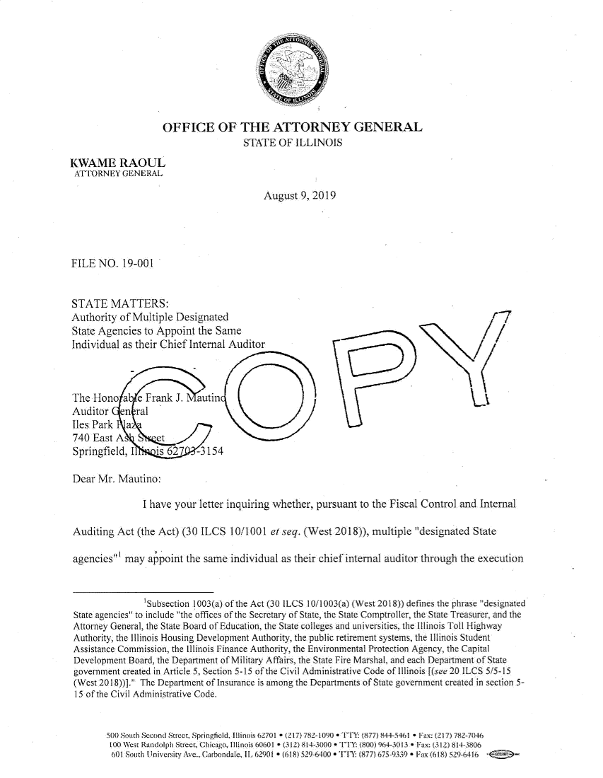 handle is hein.sag/sagil0145 and id is 1 raw text is:                     OFFICE OF THE ATTORNEY GENERAL                                      STNI'E OF  ILLINOISKWAME RAOULATTRNEY GENERALAugust  9, 2019FILE  NO.  19-001STATE MATTERS:Authority  of Multiple DesignatedState Agencies  to Appoint  the SameIndividual as their Chief Internal AuditorThe  Hono  ab e Frank  J.  autinAuditor en ralIles Park   a740  East A   - etSpringfield, I  is   627   -3154Dear  Mr. Mautino:               I have your  letter inquiring whether, pursuant to the Fiscal Control and  nternalAuditing  Act (the Act) (30 ILCS  10/1001  et seq. (West 2018)), multiple  designated StateagenciesI may  a point  the same individual as their chief internal auditor through the execution                'Subsection 1003(a) of the Act (30 ILCS 10/1003(a) (West 2018)) defines the phrase designatedState agencies to include the offices of the Secretary of State, the State Comptroller, the State Treasurer, and theAttorney General, the State Board of Education, the State coleges and universities, the lilinois Toll 11ighwayAuthority, the Illinois Housing Development Authority, the public retirement systems, the Illinois StudentAssistance Commission, the Illinois Finance Authority, the Environmental Protection Agency, the CapitalDevelopment Board, the Department of Military Affairs, the State Fire Marshal, and each Department of Stategovernment created in Article 5, Section 5-15 of the Civil Administrative Code of Illinois [(see 20 ILCS 5/5-15(West 2018))]. The Department of Insurance is among the Departments of State government created in section 5-15 of the Civil Administrative Code.       500 South Second Street, SpringfieldL llinois 62701 * (217) 782-1090 * t : (877) 844-5461 * F1x (217) 782-7046       100 West Randolph Stet, Chicago, Ilinois 60601 * (312) 814100 *  'TY: (800) 964-3013 *Fax: (312) 814-3806         601 South University Ave., Carbondale, IIA2901 * (618) 296400 * TT: (87l)675-9339 * Fax (618) 529641  -r-7