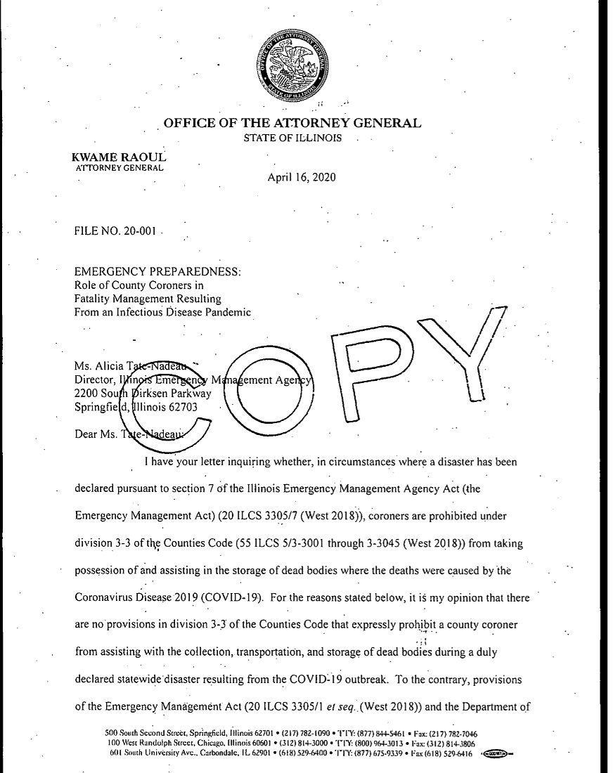 handle is hein.sag/sagil0146 and id is 1 raw text is:                   OFFICE OF THE ATTORNEY GENERAL                                 STATE OF ILLINOISKWAME RAOULATORNEY GENERAL                                      April 16, 2020 FILE NO. 20-001 EMERGENCY PREPAREDNESS: Role of County Coroners in Fatality Management Resulting From an Infectious Oisease Pandemnic Ms. Alicia T -a e Director, I in   me   n   M     ement Age 2200 Sou    irksen Parkway Springfie d, Ilinois 62703 Dear Ms.    e-   ea              I have your letter inquiring whether, in circumstances where a disaster has been declared pursuant to section 7 of the Illinois Emergency Management Agency Act (the Emergency Management Act) (20 ILCS 3305/7 (West 2018)), coroners are prohibited under division 3-3 of th,e Counties Code (55 ILCS 5/3-3001 through 3-3045 (West 2018)) from taking possession of and assisting in the storage of dead bodies where the deaths were caused by the Coronavirus Disease 2019 (COVID-19). For the reasons stated below, it i§ my opinion that there are noprovisions in division 3-3 of the Counties Code that expressly prohibit a county coroner from assisting with the collection, transportation, and storage of dead bodies during a duly declared statewide'disaster resulting from the COVID-19 outbreak. To the contrary, provisions of the Emergency Mantgement Act (20 ILCS 3305/1 el seq..(West 2018)) and the Department of      500 South Second Sreit, Springfield, Illinois 62701 * (217) 782-1090 * 'I'Y: (877) 844-5461 * Fax: (217) 782-7046      100 WsE Randolph Street, Chicago, Illinois 60601 * (312) 814-3000  ° lY   (800) 964-3013 * Fax: (312) 814-3806      601 Soth tlnivdsiy Ave.. Carbondale, IL 62901 * (618) 529-6400 *'Ii'Y: (877) 675-9339  F Fax (618) 529-6416  ,E BO-