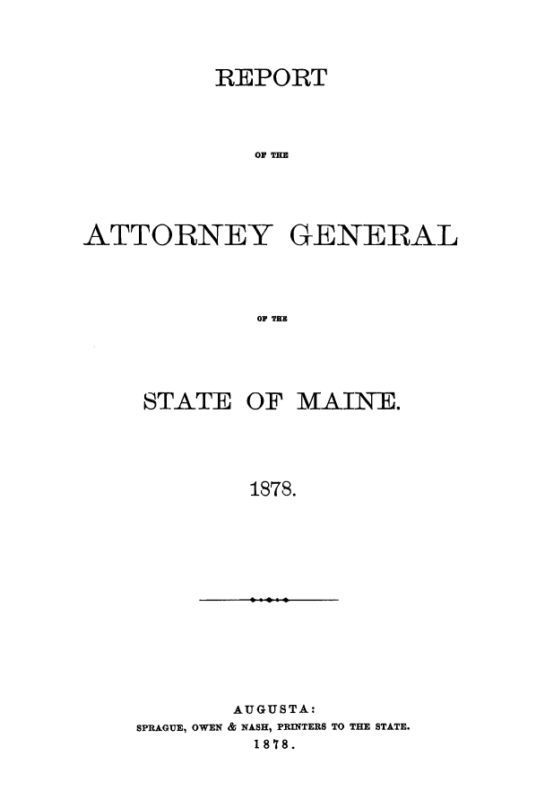 handle is hein.sag/sagme0032 and id is 1 raw text is: REPORTOA TEATTORNEY GENERALOF TERSTATE OF MAINE.1878.AUGUSTA:SPRAGUE, OWEN & NASH, PRINTERS TO THE STATE.1878.