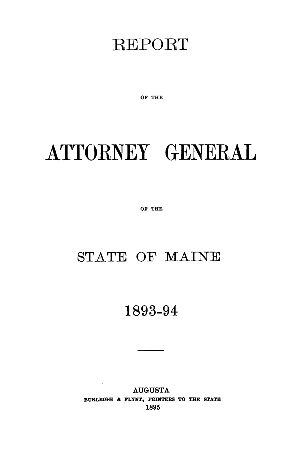 handle is hein.sag/sagme0033 and id is 1 raw text is: REPORTOF THEATTORNEY GENERALOF THESTATEOF MAINE1893-94AUGUSTABURLEIGH & FLYNT, PRINTERS TO THE STATE1895