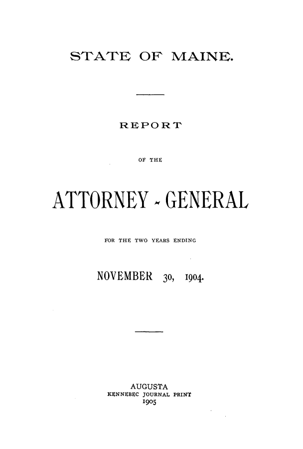 handle is hein.sag/sagme0034 and id is 1 raw text is: OF MAINE.REPORTOF~ THEATTORNEY.,GENERALFOR THE TWO YEARS ENDINGNOVEMBER30,  1904.AUGUSTAKENNEBEC JOURNAL PRINT1905ST'ATrE