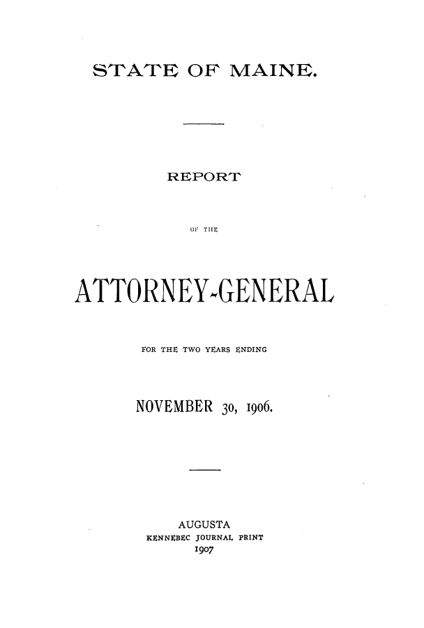 handle is hein.sag/sagme0035 and id is 1 raw text is: STATE OF MAINE.REPORTo THEATTORNEY-GENERALFOR THE TWO YEARS ENDINGNOVEMBER 30, 1906.AUGUSTAKENNEBEC JOURNAL PRINT1907