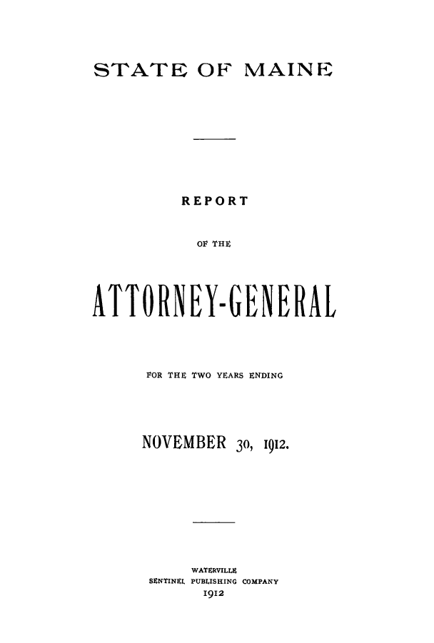 handle is hein.sag/sagme0038 and id is 1 raw text is: STATE OF MAINEREPORTOF THEATTORNEY-GENERALFOR THE TWO YEARS ENDINGNOVEMBER 30, 1912.WATERVILLESENTINEL PUBLISHING COMPANY1912