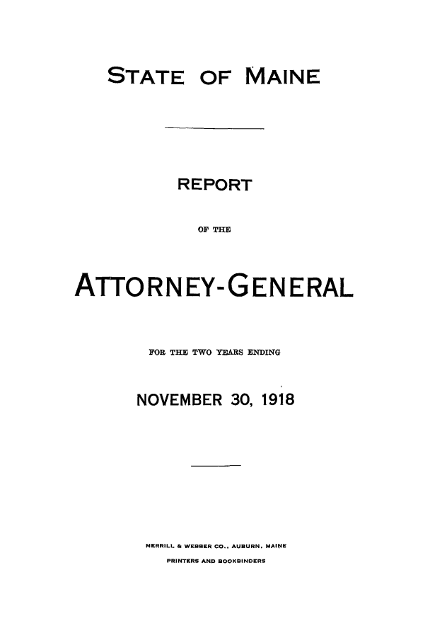 handle is hein.sag/sagme0041 and id is 1 raw text is: STATE OFMAINEREPORTOF THEATTORNEY-GENERALFOR THE TWO YEARS ENDINGNOVEMBER30, 1918MERRILL & WEBBER CO.. AUBURN. MAINEPRINTERS AND BOOKBINDERS