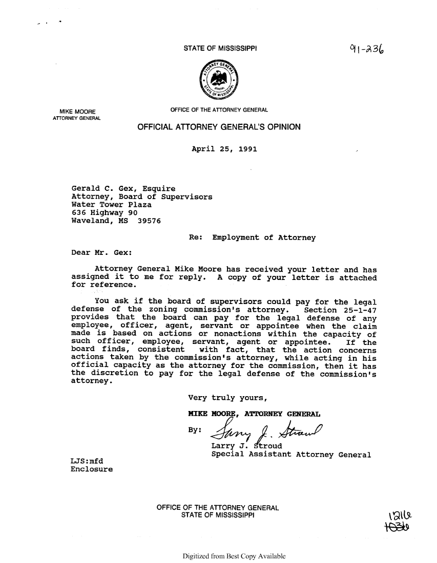 handle is hein.sag/sagms0011 and id is 1 raw text is: STATE OF MISSISSIPPI              Oi -A34MIKE MOORE             OFFICE OF THE ATTORNEY GENERALATTORNEY GENERALOFFICIAL ATTORNEY GENERAL'S OPINIONApril 25, 1991Gerald C. Gex, EsquireAttorney, Board of SupervisorsWater Tower Plaza636 Highway 90Waveland, MS 39576Re: Employment of AttorneyDear Mr. Gex:Attorney General Mike Moore has received your letter and hasassigned it to me for reply. A copy of your letter is attachedfor reference.You ask if the board of supervisors could pay for the legaldefense of the zoning commission's attorney.    Section 25-1-47provides that the board can pay for the legal defense of anyemployee, officer, agent, servant or appointee when the claimmade is based on actions or nonactions within the capacity ofsuch officer, employee, servant, agent or appointee.     If theboard finds, consistent    with fact, that the action concernsactions taken by the commission's attorney, while acting in hisofficial capacity as the attorney for the commission, then it hasthe discretion to pay for the legal defense of the commission'sattorney.Very truly yours,HIKE MOORE, ATTORNEY GENERALBy:Larry J. troudSpecial Assistant Attorney GeneralJS :mfdEnclosureOFFICE OF THE ATTORNEY GENERALSTATE OF MISSISSIPPIDigitized from Best Copy Available