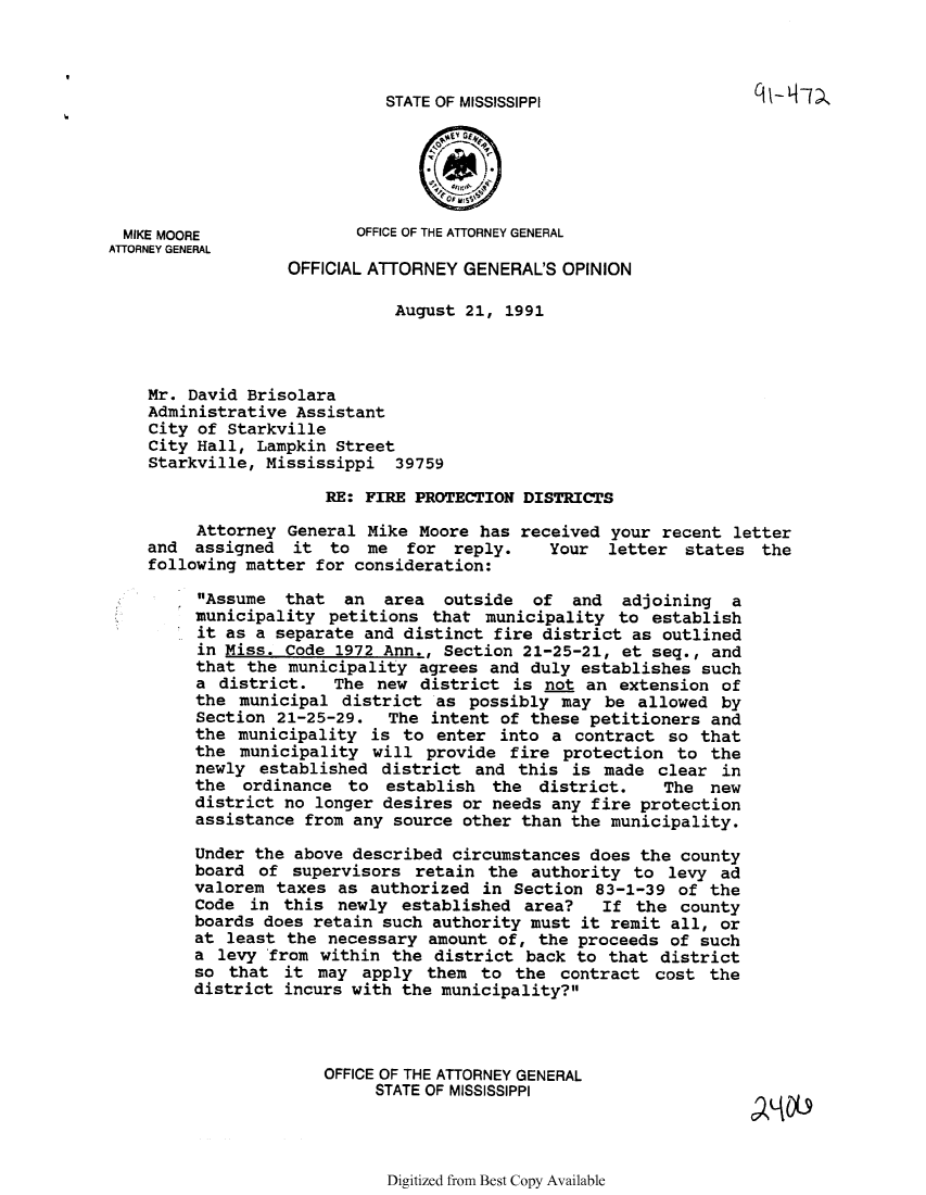 handle is hein.sag/sagms0012 and id is 1 raw text is: STATE OF MISSISSIPPIMIKE MOORE             OFFICE OF THE ATTORNEY GENERALATTORNEY GENERALOFFICIAL ATTORNEY GENERAL'S OPINIONAugust 21, 1991Mr. David BrisolaraAdministrative AssistantCity of StarkvilleCity Hall, Lampkin StreetStarkville, Mississippi 39759RE: FIRE PROTECTION DISTRICTSAttorney General Mike Moore has received your recent letterand assigned it to me for reply.       Your letter states thefollowing matter for consideration:Assume that an area outside of and adjoining amunicipality petitions that municipality to establishit as a separate and distinct fire district as outlinedin Miss. Code 1972 Ann., Section 21-25-21, et seq., andthat the municipality agrees and duly establishes sucha district.   The new district is not an extension ofthe municipal district as possibly may be allowed bySection 21-25-29. The intent of these petitioners andthe municipality is to enter into a contract so thatthe municipality will provide fire protection to thenewly established district and this is made clear inthe ordinance to establish the district.      The newdistrict no longer desires or needs any fire protectionassistance from any source other than the municipality.Under the above described circumstances does the countyboard of supervisors retain the authority to levy advalorem taxes as authorized in Section 83-1-39 of theCode in this newly established area?    If the countyboards does retain such authority must it remit all, orat least the necessary amount of, the proceeds of sucha levy 'from within the district back to that districtso that it may apply them to the contract cost thedistrict incurs with the municipality?OFFICE OF THE ATTORNEY GENERALSTATE OF MISSISSIPPIDigitized from Best Copy Available