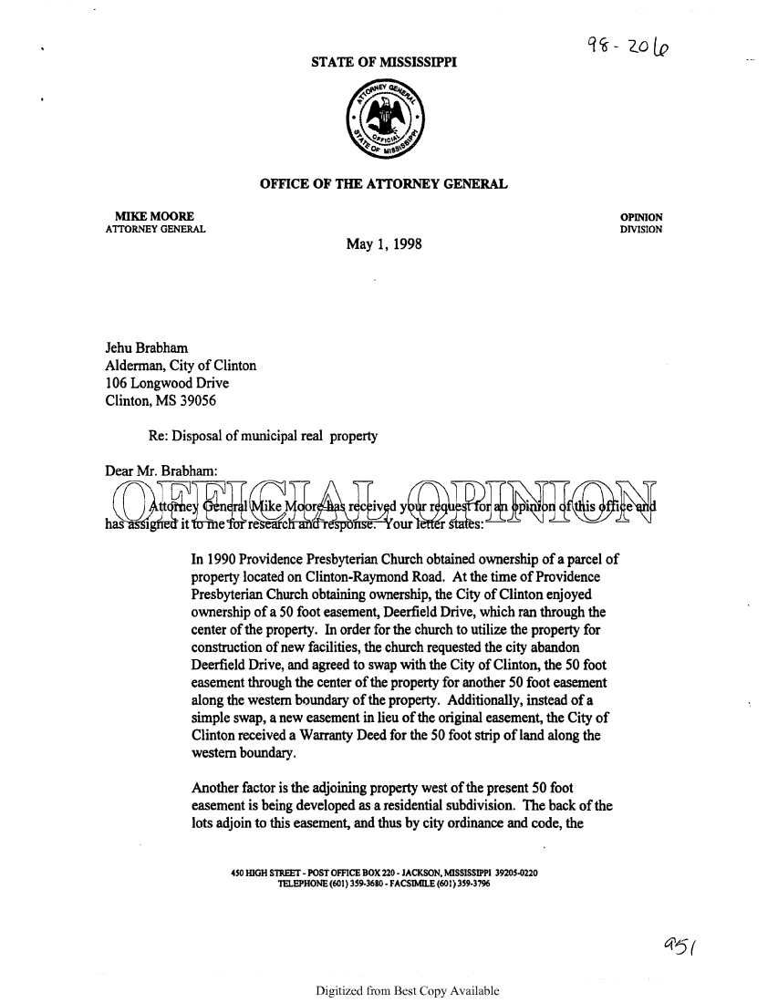 handle is hein.sag/sagms0032 and id is 1 raw text is: 9 - 10(LeSTATE OF MISSISSIPPIOFFICE OF THE ATTORNEY GENERALMIKE MOORE                                                                 OPINIONATTORNEY GENERAL                                                            DIVISIONMay 1, 1998Jehu BrabhamAlderman, City of Clinton106 Longwood DriveClinton, MS 39056Re: Disposal of municipal real propertyDear Mr. Brabham:has        0     e     c      d I&  hdourIn 1990 Providence Presbyterian Church obtained ownership of a parcel ofproperty located on Clinton-Raymond Road. At the time of ProvidencePresbyterian Church obtaining ownership, the City of Clinton enjoyedownership of a 50 foot easement, Deerfield Drive, which ran through thecenter of the property. In order for the church to utilize the property forconstruction of new facilities, the church requested the city abandonDeerfield Drive, and agreed to swap with the City of Clinton, the 50 footeasement through the center of the property for another 50 foot easementalong the western boundary of the property. Additionally, instead of asimple swap, a new easement in lieu of the original easement, the City ofClinton received a Warranty Deed for the 50 foot strip of land along thewestern boundary.Another factor is the adjoining property west of the present 50 footeasement is being developed as a residential subdivision. The back of thelots adjoin to this easement, and thus by city ordinance and code, the450 IGH STREET - POST OFFICE BOX 220 - JACKSON, MISSISSIPPI 39205-0220TELEPHONE (601) 359-3680 - FACSIMILE (601) 359-3796Digitized from Best Copy Available