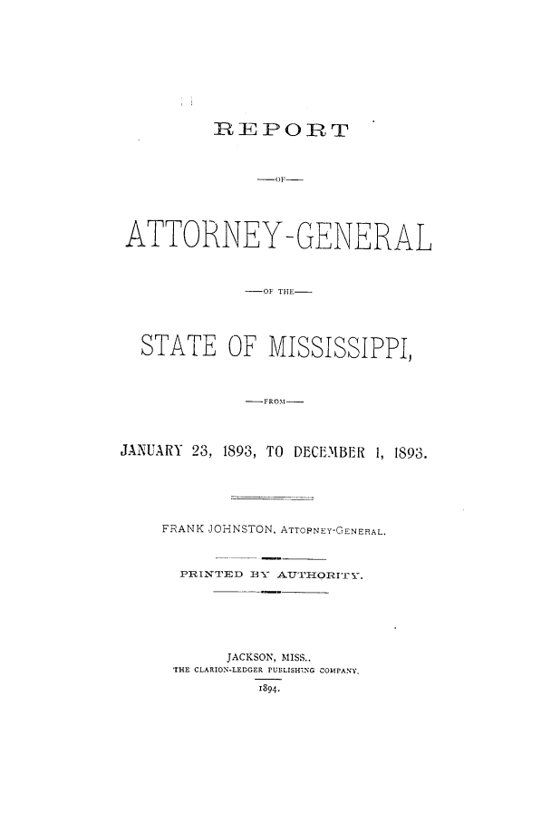 handle is hein.sag/sagms0036 and id is 1 raw text is: REPOIRTATTORNEY-GENERAL-OF THE--STATE OF MISSISSIPPI,-FRO.M--JANUARY 23, 1893, TO DECEMBER 1, 1893.FRANK JOHNSTON, ATTOPNEY-GENERAL.PqINTED 1XY AT'rFORIE.JACKSON, MISS..'THE CLARION-LEDGER PUBLISHiNG COMPANY.1894.