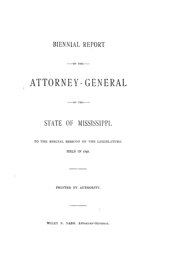handle is hein.sag/sagms0037 and id is 1 raw text is: BIENNIAL REPORT-OF THF-ATTORNEY-GENERAL-01.I TIE-STATE OF     MISSISSIPPI.TO THE SPECIAL SESS:ON OF THE LEGISLATURE.HELD IN IS9S.PRINTED EY AUTHORITY.'WILEY N. NASH, ATTORNEv-GEN-'ERAL.
